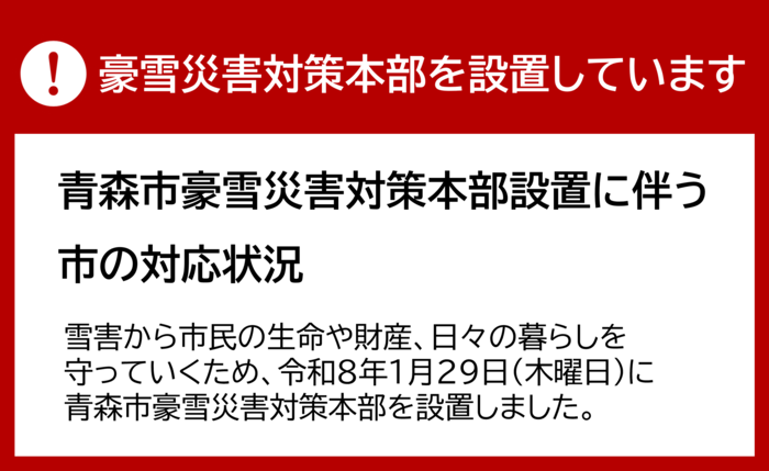 豪雪災害対策本部を設置しています　青森市豪雪災害対策本部設置に伴う市の対応状況　雪害から市民の生命や財産、日々の暮らしを守っていくため、令和8年1月29日（木曜日）に青森市豪雪災害対策本部を設置しました。