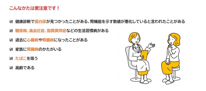 こんなかたは要注意です！健康診断で蛋白尿が見つかったことがある、腎機能を示す数値が悪化していると言われたことがある。糖尿病、高血圧症、脂質異常症などの生活習慣病がある。過去に心臓病や腎臓病になったことがある。家族に腎臓病のかたがいる。たばこを吸う。高齢である。